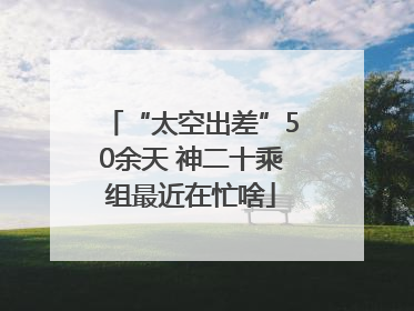 “太空出差”50余天 神二十乘组最近在忙啥
