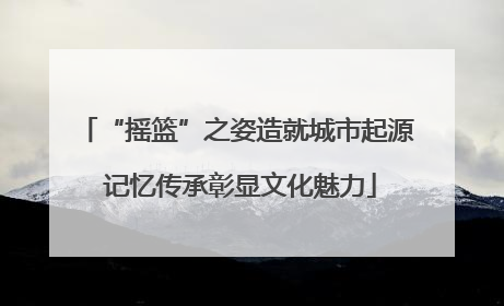 “摇篮”之姿造就城市起源 记忆传承彰显文化魅力