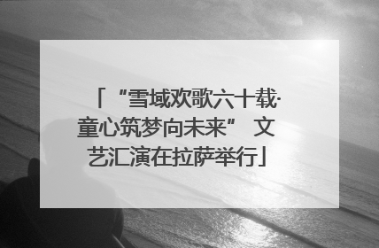 “雪域欢歌六十载·童心筑梦向未来” 文艺汇演在拉萨举行