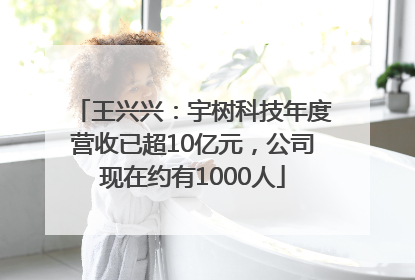 王兴兴：宇树科技年度营收已超10亿元，公司现在约有1000人