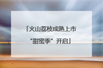 火山荔枝成熟上市 “甜蜜季”开启