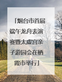 烟台市首届端午龙舟表演赛暨太虚宫亲子游园会在栖霞市举行