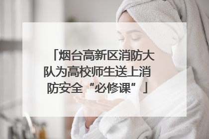 烟台高新区消防大队为高校师生送上消防安全“必修课”