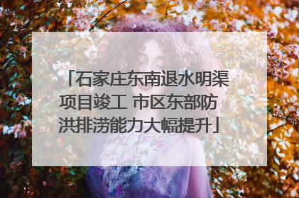 石家庄东南退水明渠项目竣工 市区东部防洪排涝能力大幅提升