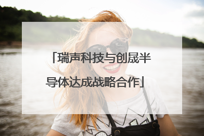 瑞声科技与创晟半导体达成战略合作