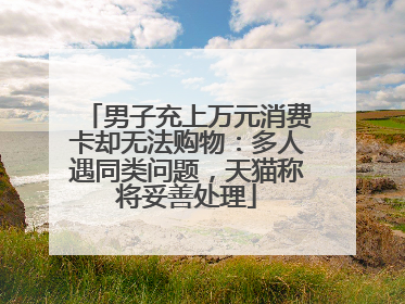 男子充上万元消费卡却无法购物：多人遇同类问题，天猫称将妥善处理