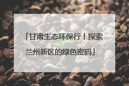 甘肃生态环保行丨探索兰州新区的绿色密码