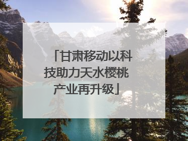 甘肃移动以科技助力天水樱桃产业再升级