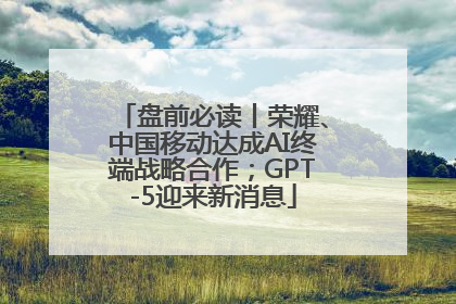 盘前必读丨荣耀、中国移动达成AI终端战略合作；GPT-5迎来新消息