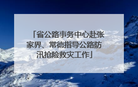 省公路事务中心赴张家界、常德指导公路防汛抢险救灾工作