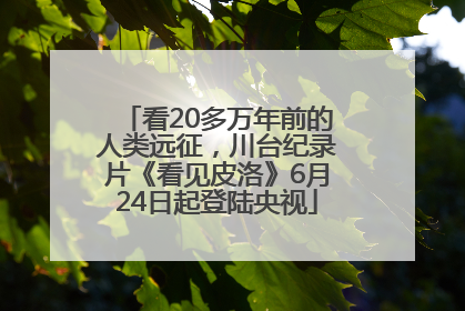 看20多万年前的人类远征，川台纪录片《看见皮洛》6月24日起登陆央视