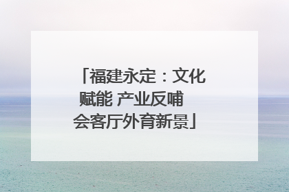 福建永定：文化赋能 产业反哺 会客厅外育新景
