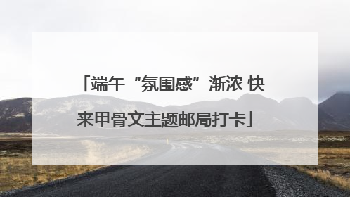 端午“氛围感”渐浓 快来甲骨文主题邮局打卡