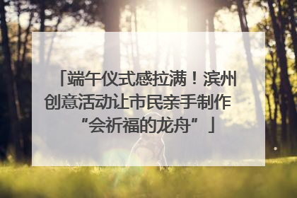端午仪式感拉满！滨州创意活动让市民亲手制作“会祈福的龙舟”
