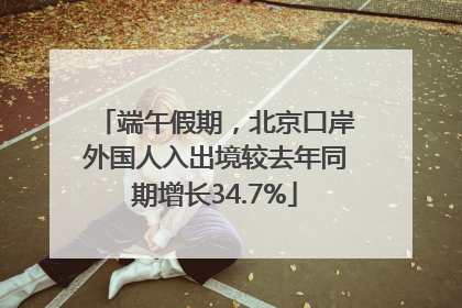 端午假期，北京口岸外国人入出境较去年同期增长34.7%