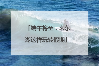 端午将至，来东湖这样玩转假期