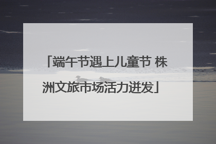 端午节遇上儿童节 株洲文旅市场活力迸发