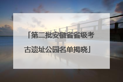 第二批安徽省省级考古遗址公园名单揭晓