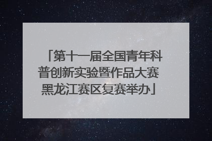 第十一届全国青年科普创新实验暨作品大赛黑龙江赛区复赛举办