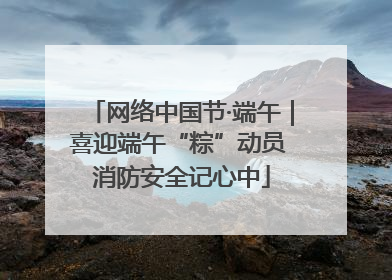 网络中国节·端午｜喜迎端午“粽”动员 消防安全记心中