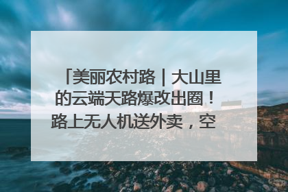 美丽农村路｜大山里的云端天路爆改出圈！路上无人机送外卖，空心村变网红村