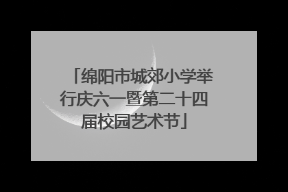 绵阳市城郊小学举行庆六一暨第二十四届校园艺术节