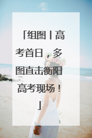 组图丨高考首日，多图直击衡阳高考现场！