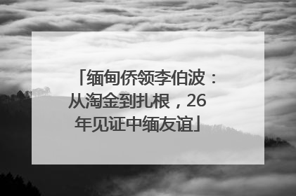 缅甸侨领李伯波：从淘金到扎根，26年见证中缅友谊