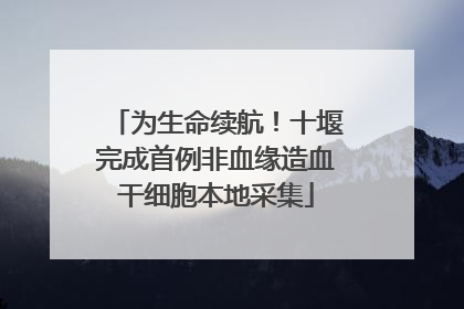 为生命续航！十堰完成首例非血缘造血干细胞本地采集