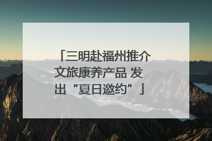 三明赴福州推介文旅康养产品 发出“夏日邀约”