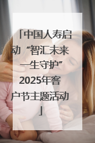 中国人寿启动“智汇未来 一生守护”2025年客户节主题活动