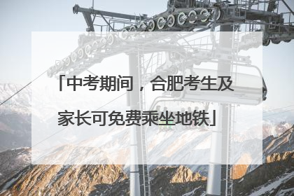 中考期间，合肥考生及家长可免费乘坐地铁