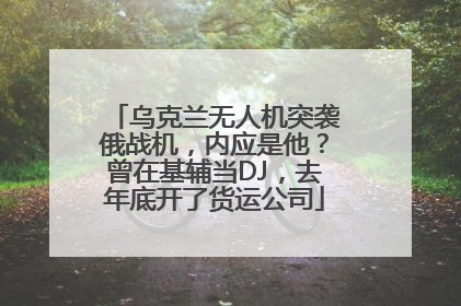 乌克兰无人机突袭俄战机，内应是他？曾在基辅当DJ，去年底开了货运公司