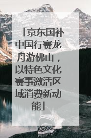 京东国补中国行赛龙舟游佛山，以特色文化赛事激活区域消费新动能