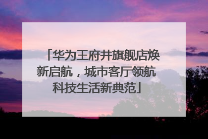 华为王府井旗舰店焕新启航，城市客厅领航科技生活新典范