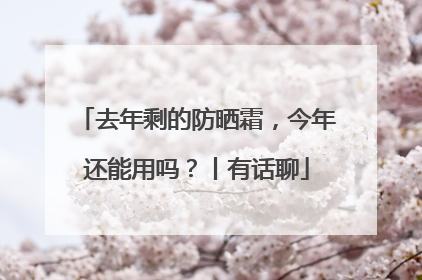 去年剩的防晒霜，今年还能用吗？丨有话聊