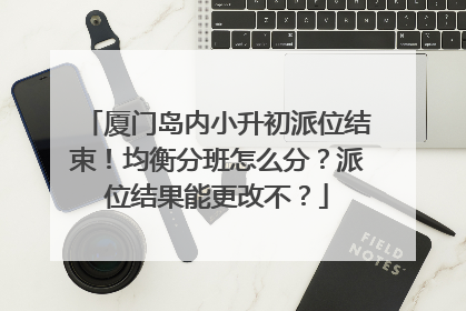 厦门岛内小升初派位结束！均衡分班怎么分？派位结果能更改不？