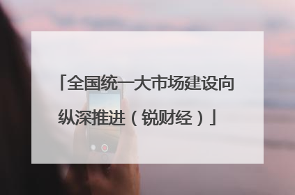 全国统一大市场建设向纵深推进（锐财经）