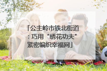 公主岭市铁北街道：巧用“绣花功夫”紧密编织幸福网
