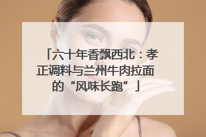 六十年香飘西北：孝正调料与兰州牛肉拉面的“风味长跑”