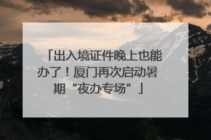 出入境证件晚上也能办了！厦门再次启动暑期“夜办专场”