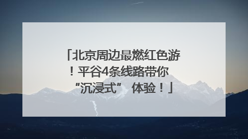 北京周边最燃红色游！平谷4条线路带你 “沉浸式” 体验！