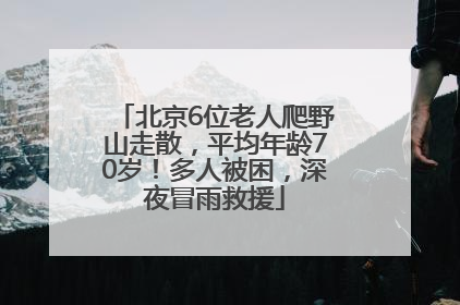 北京6位老人爬野山走散，平均年龄70岁！多人被困，深夜冒雨救援