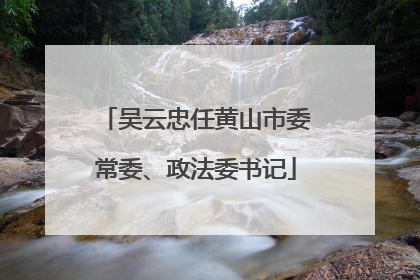 吴云忠任黄山市委常委、政法委书记