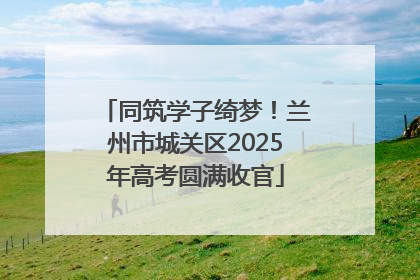 同筑学子绮梦！兰州市城关区2025年高考圆满收官