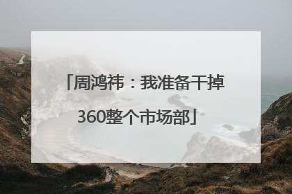 周鸿祎：我准备干掉360整个市场部