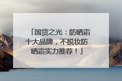 国货之光：防晒霜十大品牌，不脱妆防晒霜实力推荐！