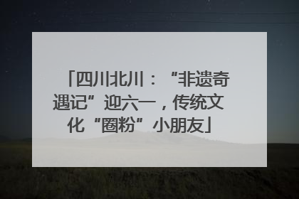 四川北川：“非遗奇遇记”迎六一，传统文化“圈粉”小朋友
