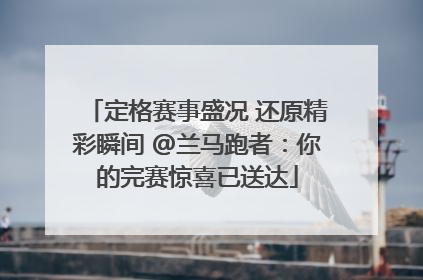 定格赛事盛况 还原精彩瞬间 @兰马跑者：你的完赛惊喜已送达