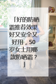 好的防晒霜推荐效果好又安全又好用，50岁女士用哪款防晒霜？